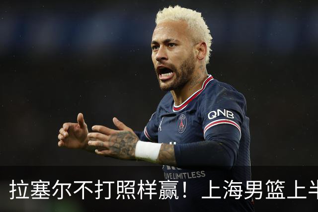 拉塞尔不打照样赢！上海男篮上半场“划水”，下半场一发力直接捏碎北控